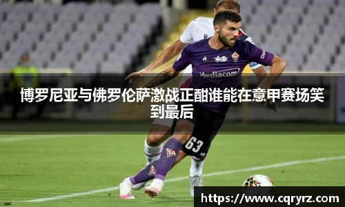 博罗尼亚与佛罗伦萨激战正酣谁能在意甲赛场笑到最后